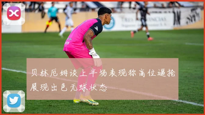 贝林厄姆谈上半场表现称高位逼抢展现出色无球状态
