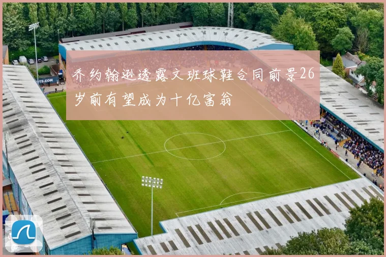 乔约翰逊透露文班球鞋合同前景26岁前有望成为十亿富翁