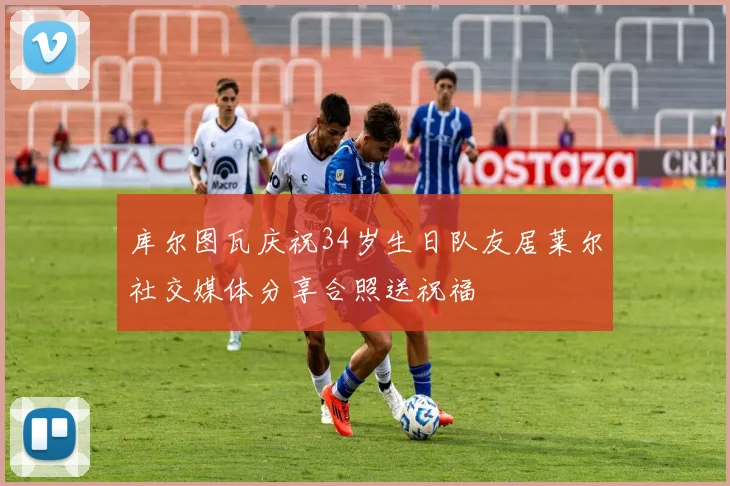 库尔图瓦庆祝34岁生日队友居莱尔社交媒体分享合照送祝福