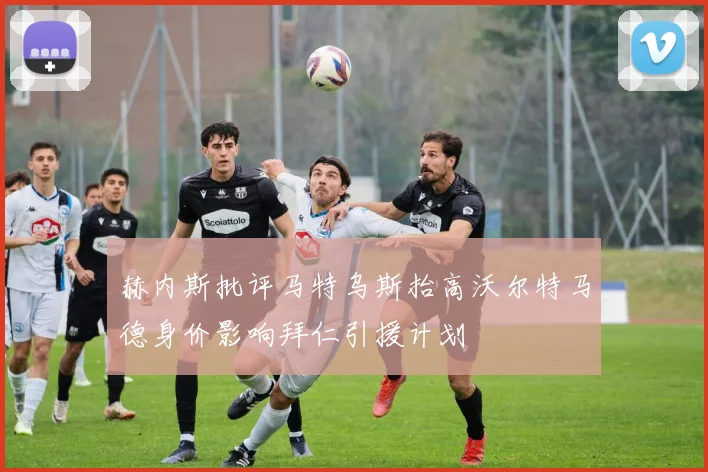 赫内斯批评马特乌斯抬高沃尔特马德身价影响拜仁引援计划