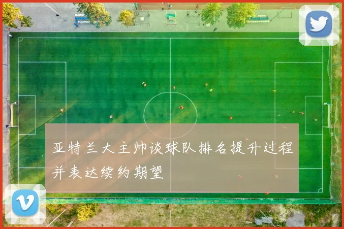 亚特兰大主帅谈球队排名提升过程并表达续约期望