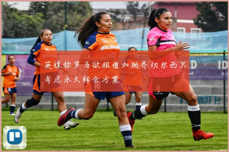 英媒称罗马欲租借加纳乔切尔西只考虑永久转会方案