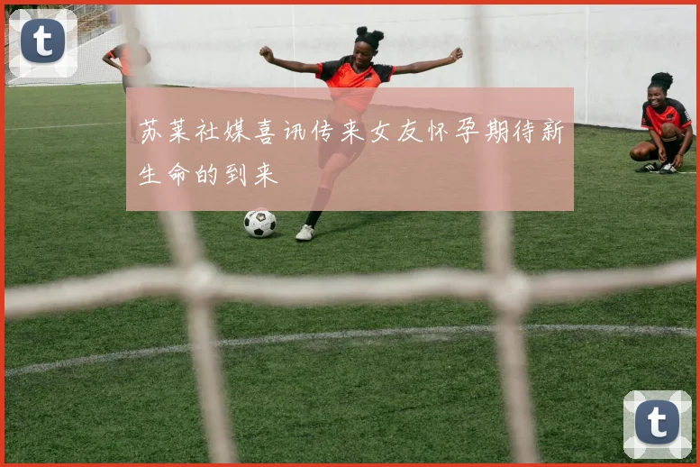 苏莱社媒喜讯传来女友怀孕期待新生命的到来