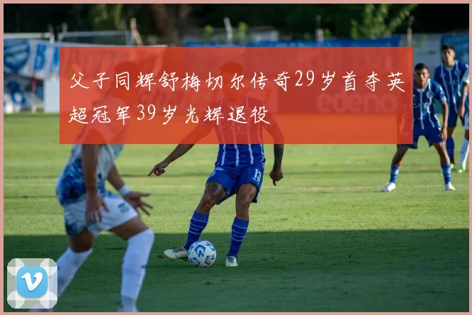 父子同辉舒梅切尔传奇29岁首夺英超冠军39岁光辉退役