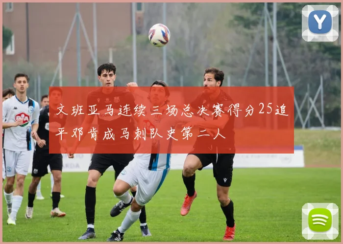 文班亚马连续三场总决赛得分25追平邓肯成马刺队史第二人