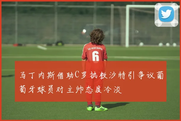 马丁内斯借助C罗执教沙特引争议葡萄牙球员对主帅态度冷淡
