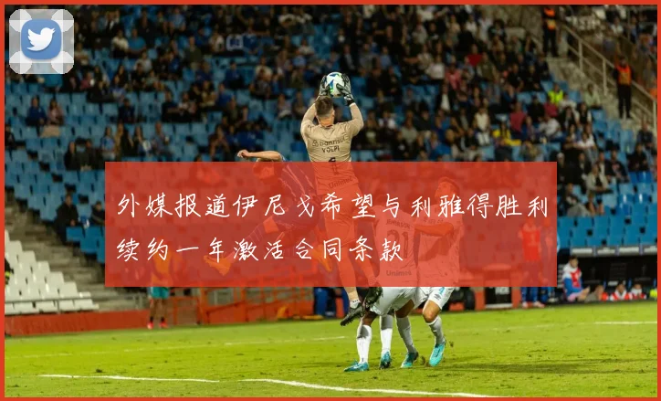 外媒报道伊尼戈希望与利雅得胜利续约一年激活合同条款