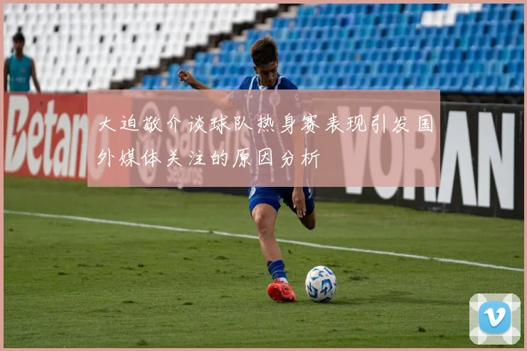 大迫敬介谈球队热身赛表现引发国外媒体关注的原因分析
