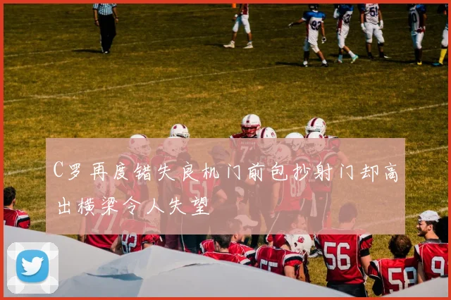 C罗再度错失良机门前包抄射门却高出横梁令人失望