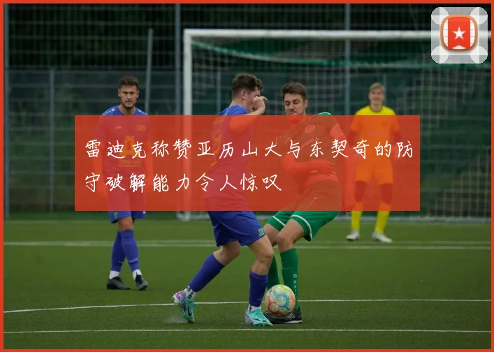 雷迪克称赞亚历山大与东契奇的防守破解能力令人惊叹