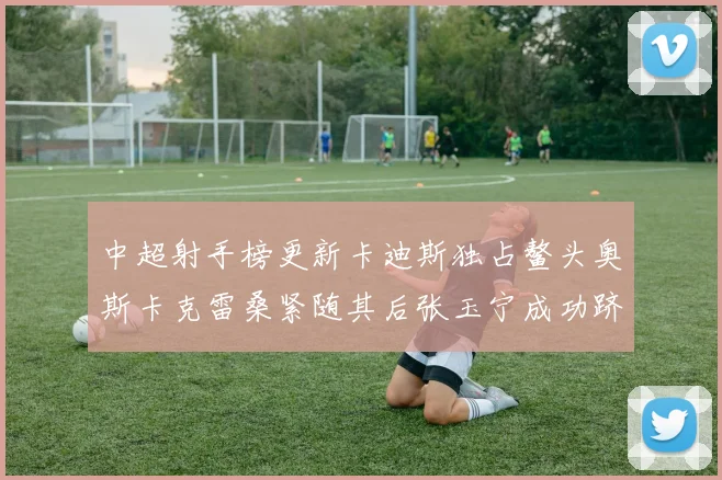 中超射手榜更新卡迪斯独占鳌头奥斯卡克雷桑紧随其后张玉宁成功跻身前十