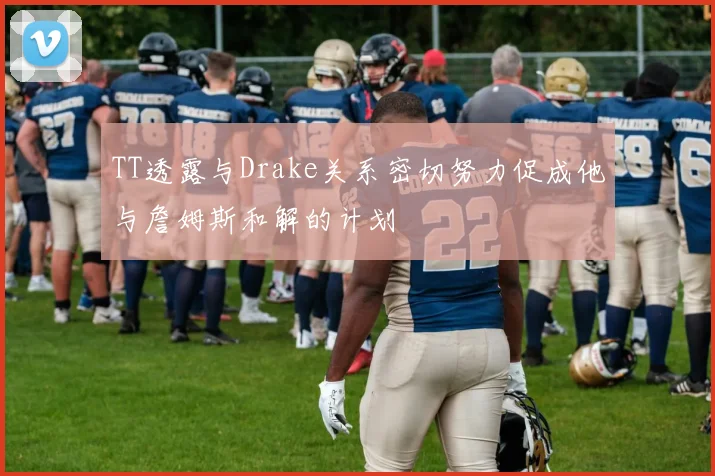 TT透露与Drake关系密切努力促成他与詹姆斯和解的计划